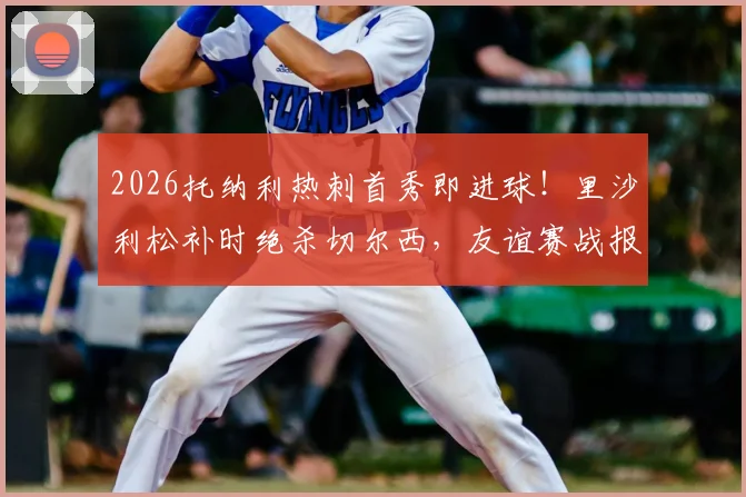 2026托纳利热刺首秀即进球！里沙利松补时绝杀切尔西，友谊赛战报深度回顾